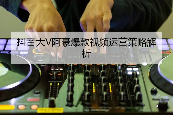 抖音大V阿豪爆款视频运营策略解析