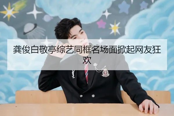 龚俊白敬亭综艺同框名场面掀起网友狂欢